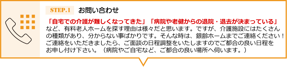 「自宅での介護が難しくなってきた」 「病院や老健からの退院・退去が決まっている」など、有料老人ホームを探す理由は様々だと思います。ですが、介護施設にはたくさんの種類があり、分からない事ばかりです。そんな時は、銀齢ホームまでご連絡ください！ご連絡をいただきましたら、ご面談の日程調整をいたしますのでご都合の良い日程をお申し付け下 さい。（病院やご自宅など、ご都合の良い場所へ伺います。）