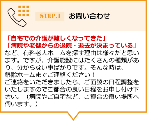 「自宅での介護が難しくなってきた」 「病院や老健からの退院・退去が決まっている」など、有料老人ホームを探す理由は様々だと思います。ですが、介護施設にはたくさんの種類があり、分からない事ばかりです。そんな時は、銀齢ホームまでご連絡ください！ご連絡をいただきましたら、ご面談の日程調整をいたしますのでご都合の良い日程をお申し付け下 さい。（病院やご自宅など、ご都合の良い場所へ伺います。）