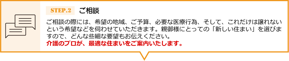 ご相談の際には、希望の地域、ご予算、必要な医 療行為、そして、これだけは譲れないという希望などを伺わせていただきます。親御様にとっての「新しい住まい」を選びますので、どんな些細な要望もお伝えください。介護のプロが、最適な住まいをご案内いたします。