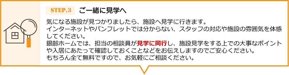 気になる施設が見つかりましたら、施設へ見学に 行きます。インターネットやパンフレットでは分からない、スタッフの対応や施設の雰囲気を体感してください。銀齢ホームでは、担当の相談員が見学に同行し、 施設見学をする上での大事なポイントや入居にあたって確認しておくことなどをお伝えしますのでご安心ください。もちろん全て無料ですので、お気軽にご相談ください。