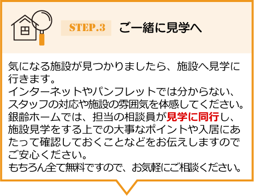 気になる施設が見つかりましたら、施設へ見学に 行きます。インターネットやパンフレットでは分からない、スタッフの対応や施設の雰囲気を体感してください。銀齢ホームでは、担当の相談員が見学に同行し、 施設見学をする上での大事なポイントや入居にあたって確認しておくことなどをお伝えしますのでご安心ください。もちろん全て無料ですので、お気軽にご相談ください。