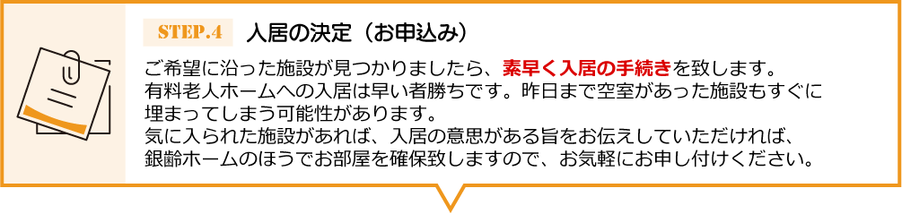 ご希望に沿った施設が見つかりましたら、 素早く入居の手続きを致します。有料老人ホームへの入居は早い者勝ちです。昨日まで空室があった施設もすぐに埋まってしまう可能性があります。気に入られた施設があれば、入居の意思がある旨をお伝えしていただければ、銀齢ホームのほうでお部屋を確保致しますので、お気軽にお申し付けください。