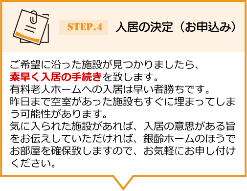 ご希望に沿った施設が見つかりましたら、 素早く入居の手続きを致します。有料老人ホームへの入居は早い者勝ちです。昨日まで空室があった施設もすぐに埋まってしまう可能性があります。気に入られた施設があれば、入居の意思がある旨をお伝えしていただければ、銀齢ホームのほうでお部屋を確保致しますので、お気軽にお申し付けください。