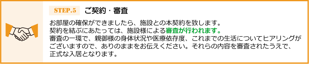 お部屋の確保ができましたら、施設との本契約を 致します。契約を結ぶにあたっては、施設様による審査が行われます。審査の一環で、親御様の身体状況や医療依存度、これまでの生活についてヒアリングがございますので、ありのままをお伝えください。それらの内容を審査されたうえで、正式な入居となります。