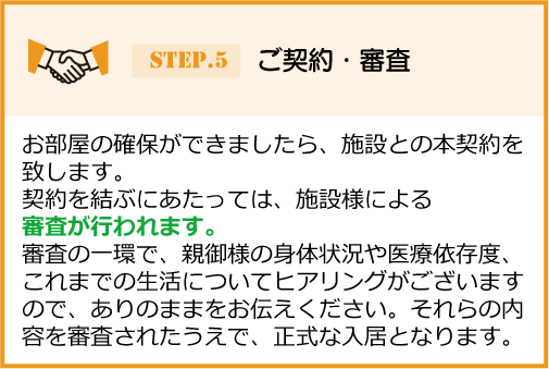 お部屋の確保ができましたら、施設との本契約を 致します。契約を結ぶにあたっては、施設様による審査が行われます。審査の一環で、親御様の身体状況や医療依存度、これまでの生活についてヒアリングがございますので、ありのままをお伝えください。それらの内容を審査されたうえで、正式な入居となります。